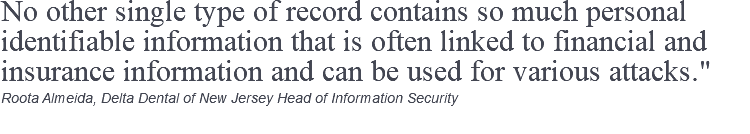 No other single type of record contains so much personal identifiable information that is often linked to financial and insurance information and can be used for various attacks." Roota Almeida, Delta Dental of New Jersey Head of Information Security